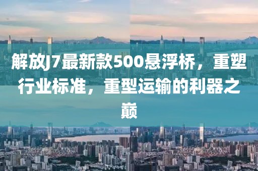 解放J7最新款500懸浮橋，重塑行業(yè)標(biāo)準(zhǔn)，重型運(yùn)輸?shù)睦髦畮p