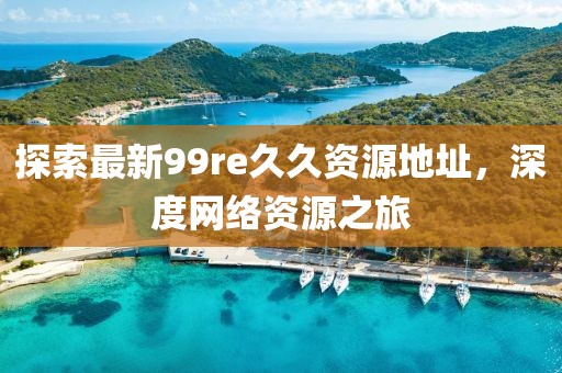 探索最新99re久久資源地址，深度網(wǎng)絡(luò)資源之旅