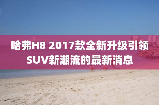 哈弗H8 2017款全新升級引領(lǐng)SUV新潮流的最新消息