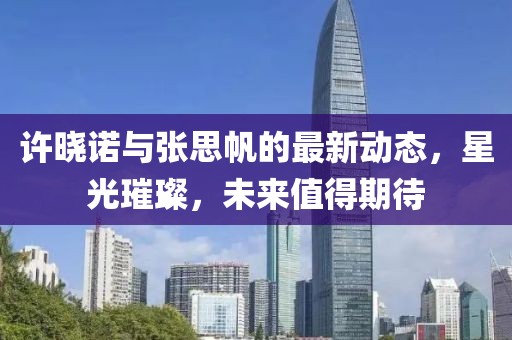 許曉諾與張思帆的最新動(dòng)態(tài)，星光璀璨，未來值得期待