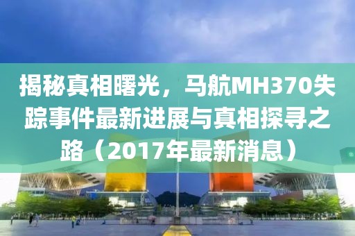揭秘真相曙光，馬航MH370失蹤事件最新進展與真相探尋之路（2017年最新消息）