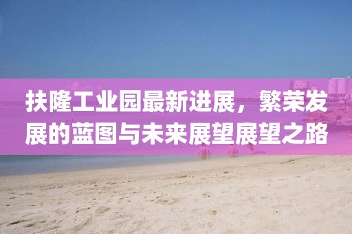 扶隆工業(yè)園最新進(jìn)展，繁榮發(fā)展的藍(lán)圖與未來展望展望之路