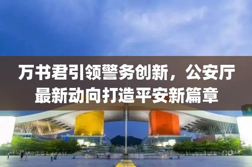 萬書君引領(lǐng)警務(wù)創(chuàng)新，公安廳最新動向打造平安新篇章