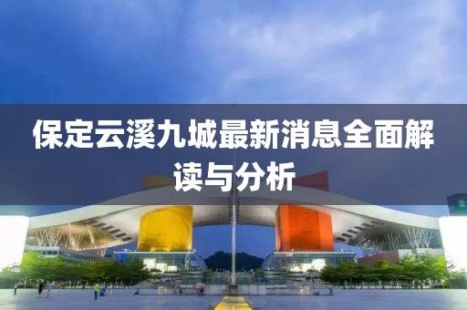 保定云溪九城最新消息全面解讀與分析