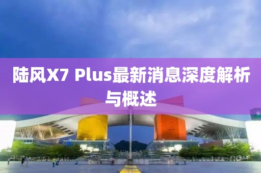 陸風(fēng)X7 Plus最新消息深度解析與概述
