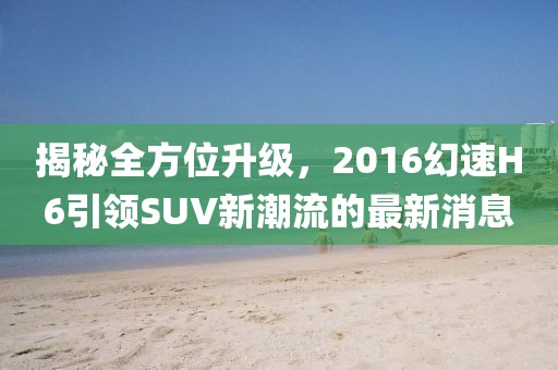 揭秘全方位升級(jí)，2016幻速H6引領(lǐng)SUV新潮流的最新消息