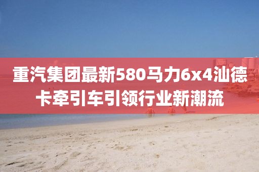 重汽集團(tuán)最新580馬力6x4汕德卡牽引車引領(lǐng)行業(yè)新潮流