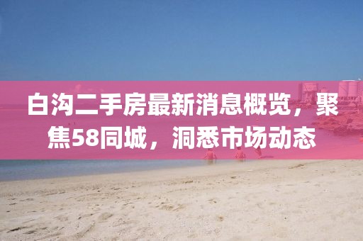 白溝二手房最新消息概覽，聚焦58同城，洞悉市場動(dòng)態(tài)