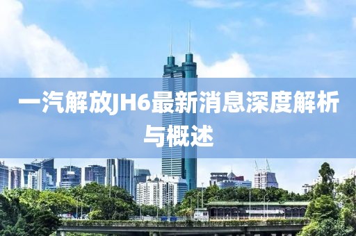 一汽解放JH6最新消息深度解析與概述