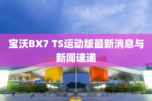 寶沃BX7 TS運動版最新消息與新聞速遞