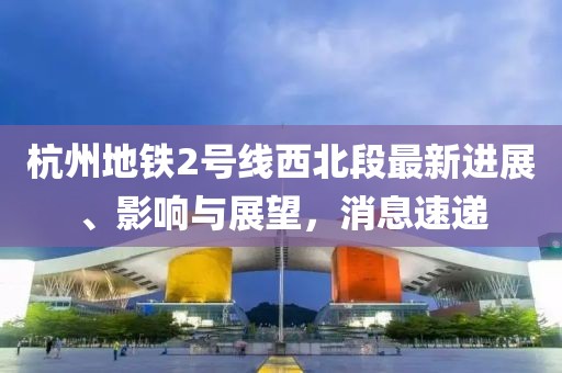 杭州地鐵2號(hào)線西北段最新進(jìn)展、影響與展望，消息速遞