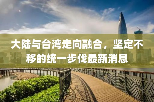 大陸與臺灣走向融合，堅定不移的統(tǒng)一步伐最新消息