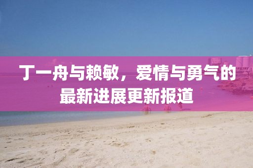 丁一舟與賴敏，愛(ài)情與勇氣的最新進(jìn)展更新報(bào)道