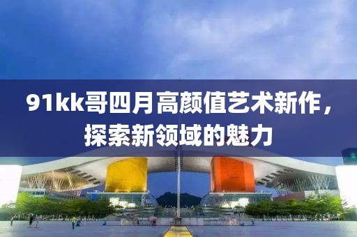91kk哥四月高顏值藝術(shù)新作，探索新領(lǐng)域的魅力