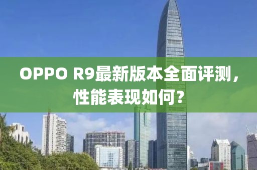 OPPO R9最新版本全面評(píng)測(cè)，性能表現(xiàn)如何？
