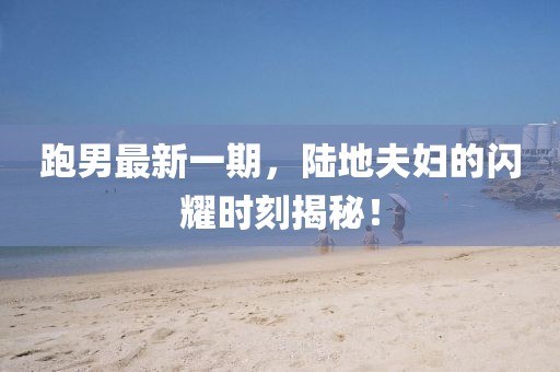 跑男最新一期，陸地夫婦的閃耀時(shí)刻揭秘！