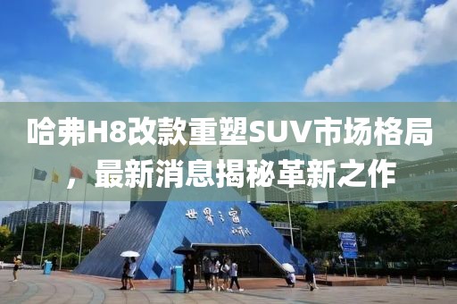 哈弗H8改款重塑SUV市場(chǎng)格局，最新消息揭秘革新之作