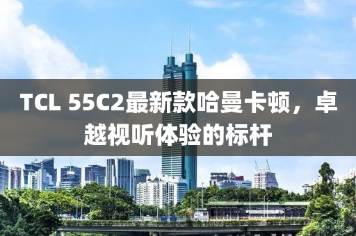 TCL 55C2最新款哈曼卡頓，卓越視聽(tīng)體驗(yàn)的標(biāo)桿