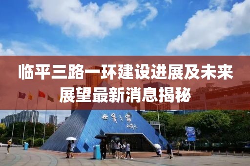 臨平三路一環(huán)建設(shè)進展及未來展望最新消息揭秘