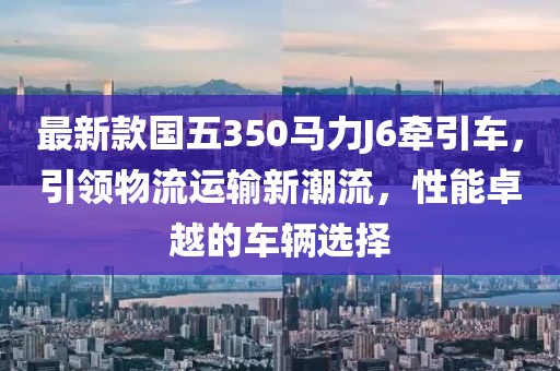 最新款國五350馬力J6牽引車，引領(lǐng)物流運(yùn)輸新潮流，性能卓越的車輛選擇