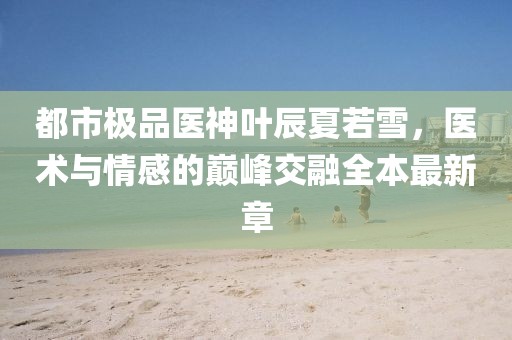 都市極品醫(yī)神葉辰夏若雪，醫(yī)術(shù)與情感的巔峰交融全本最新章