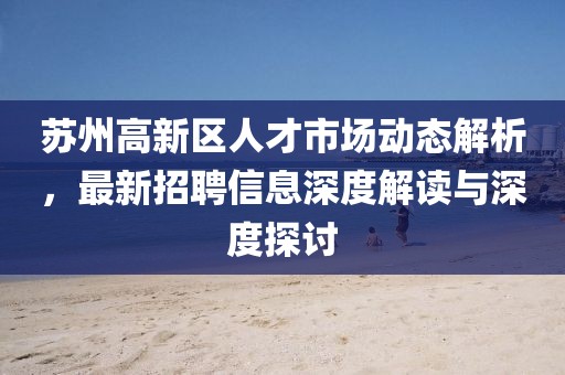 蘇州高新區(qū)人才市場動態(tài)解析，最新招聘信息深度解讀與深度探討