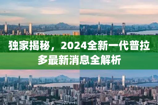 獨家揭秘，2024全新一代普拉多最新消息全解析