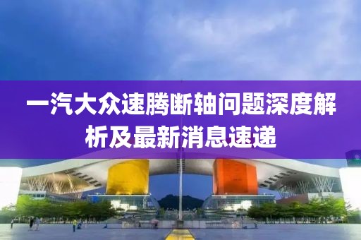 一汽大眾速騰斷軸問題深度解析及最新消息速遞