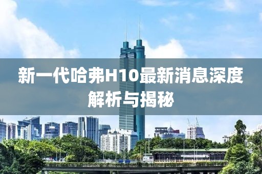 新一代哈弗H10最新消息深度解析與揭秘