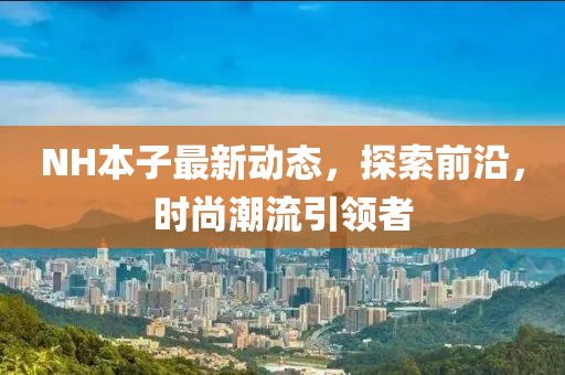 NH本子最新動態(tài)，探索前沿，時尚潮流引領(lǐng)者