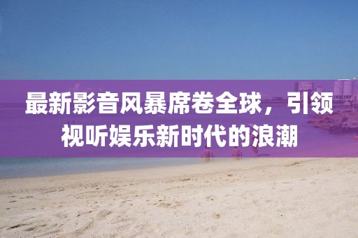 最新影音風(fēng)暴席卷全球，引領(lǐng)視聽娛樂新時(shí)代的浪潮