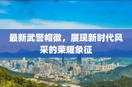 最新武警帽徽，展現(xiàn)新時(shí)代風(fēng)采的榮耀象征