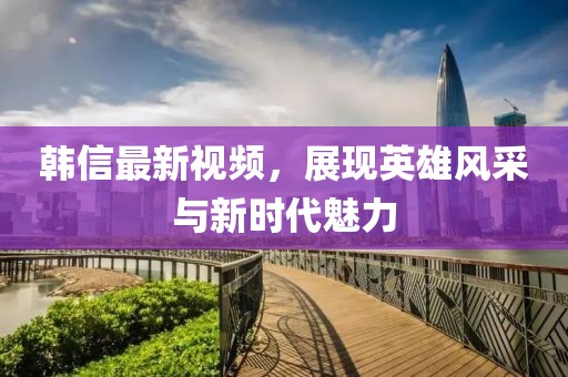 韓信最新視頻，展現(xiàn)英雄風(fēng)采與新時(shí)代魅力