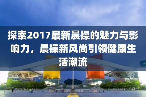 探索2017最新晨操的魅力與影響力，晨操新風尚引領健康生活潮流