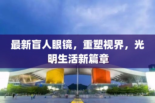 最新盲人眼鏡，重塑視界，光明生活新篇章