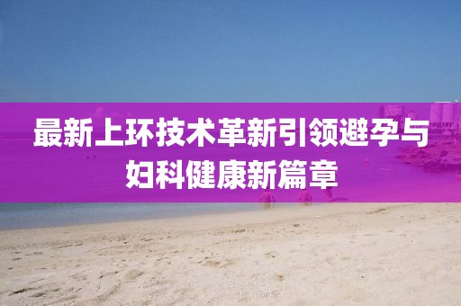 最新上環(huán)技術(shù)革新引領(lǐng)避孕與婦科健康新篇章