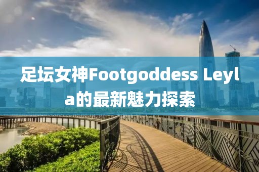 足壇女神Footgoddess Leyla的最新魅力探索