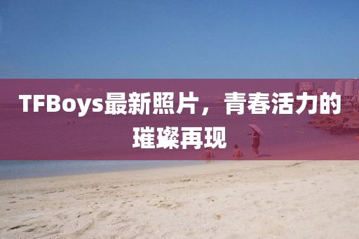 TFBoys最新照片，青春活力的璀璨再現(xiàn)