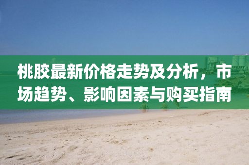 桃膠最新價(jià)格走勢及分析，市場趨勢、影響因素與購買指南