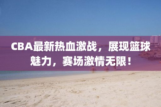 CBA最新熱血激戰(zhàn)，展現(xiàn)籃球魅力，賽場激情無限！