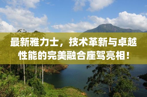 最新雅力士，技術(shù)革新與卓越性能的完美融合座駕亮相！