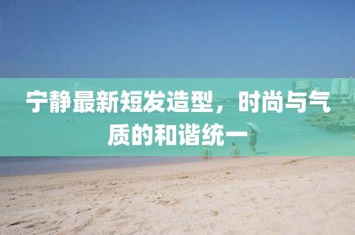 寧靜最新短發(fā)造型，時尚與氣質的和諧統(tǒng)一