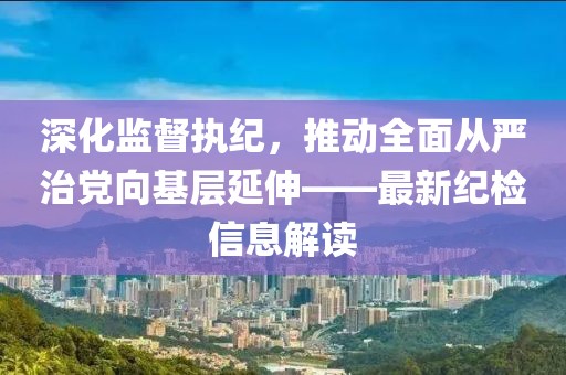 深化監(jiān)督執(zhí)紀，推動全面從嚴治黨向基層延伸——最新紀檢信息解讀