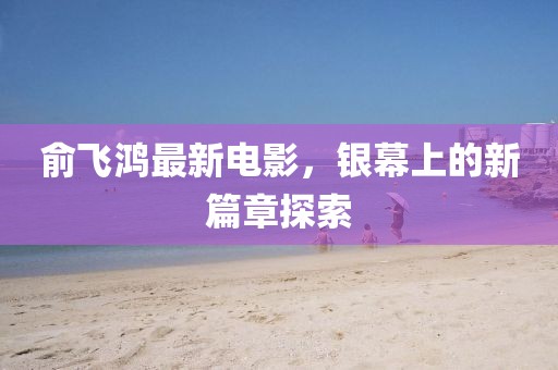 俞飛鴻最新電影，銀幕上的新篇章探索