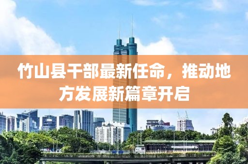 竹山縣干部最新任命，推動(dòng)地方發(fā)展新篇章開啟