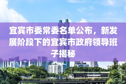 宜賓市委常委名單公布，新發(fā)展階段下的宜賓市政府領(lǐng)導(dǎo)班子揭秘