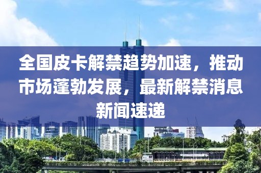全國皮卡解禁趨勢加速，推動市場蓬勃發(fā)展，最新解禁消息新聞速遞