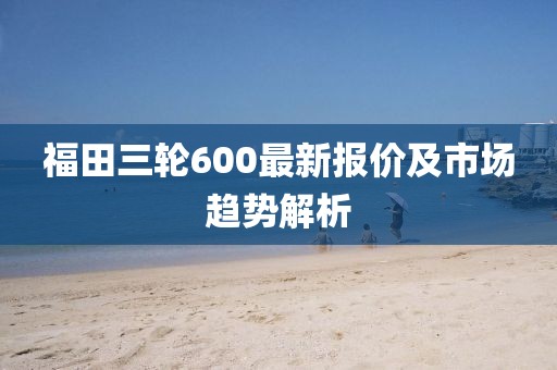 福田三輪600最新報(bào)價(jià)及市場(chǎng)趨勢(shì)解析