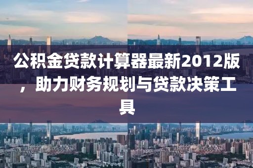 公積金貸款計算器最新2012版，助力財務(wù)規(guī)劃與貸款決策工具