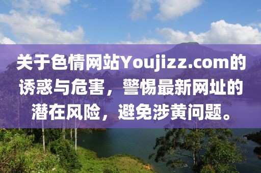 關(guān)于色情網(wǎng)站Youjizz.com的誘惑與危害，警惕最新網(wǎng)址的潛在風(fēng)險(xiǎn)，避免涉黃問(wèn)題。